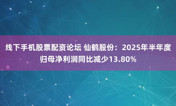 线下手机股票配资论坛 仙鹤股份：2025年半年度归母净利润同比减少13.80%