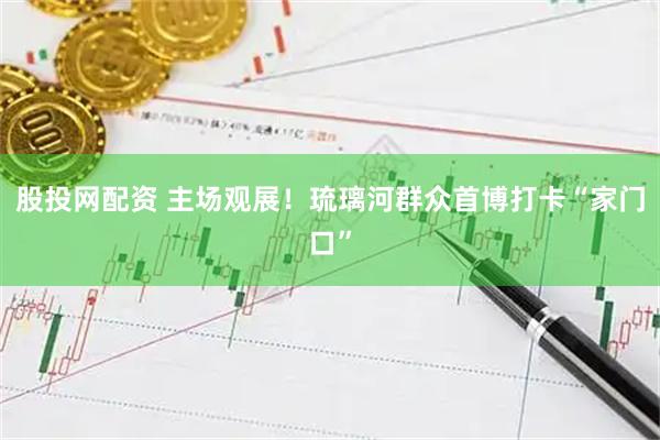 股投网配资 主场观展！琉璃河群众首博打卡“家门口”