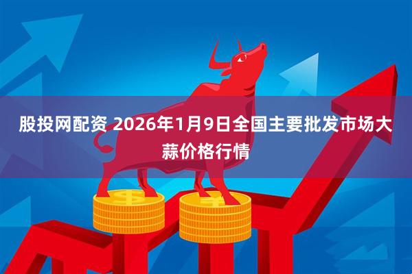 股投网配资 2026年1月9日全国主要批发市场大蒜价格行情
